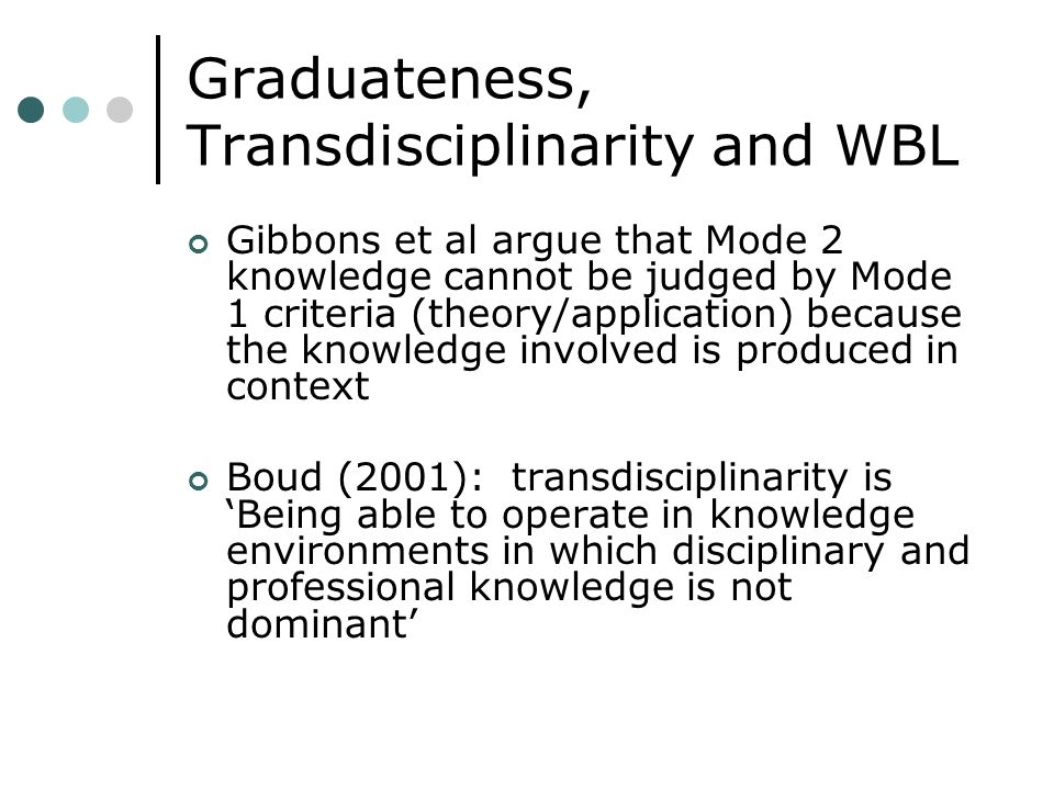 Graduateness, Transdisciplinarity and WBL Gibbons et al argue that Mode 2 knowledge cannot be judged by Mode 1 criteria (theory/application) because the knowledge involved is produced in context Boud (2001): transdisciplinarity is Being able to operate in knowledge environments in which disciplinary and professional knowledge is not dominant