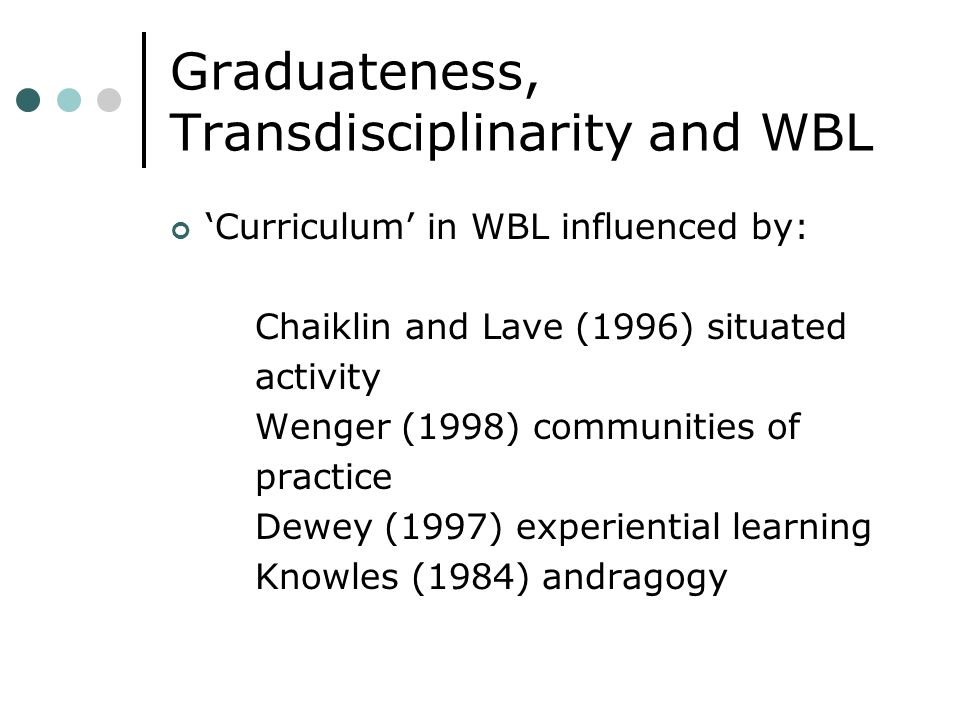 Graduateness, Transdisciplinarity and WBL Curriculum in WBL influenced by: Chaiklin and Lave (1996) situated activity Wenger (1998) communities of practice Dewey (1997) experiential learning Knowles (1984) andragogy