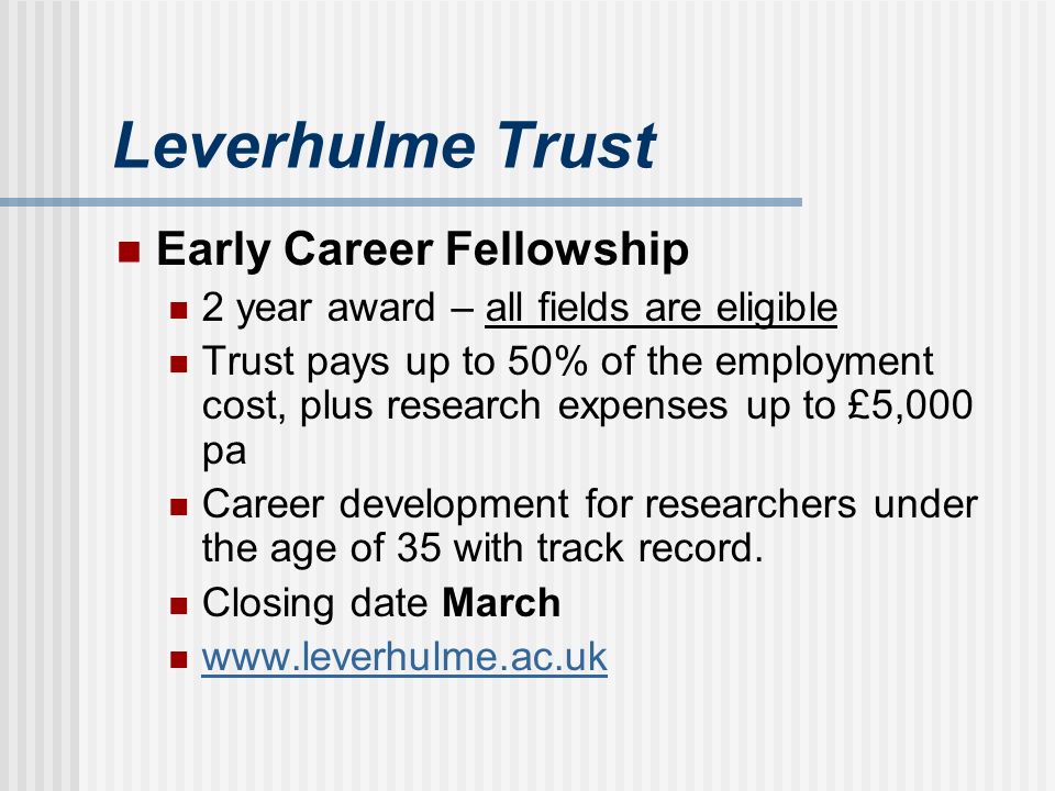 Leverhulme Trust Early Career Fellowship 2 year award – all fields are eligible Trust pays up to 50% of the employment cost, plus research expenses up to £5,000 pa Career development for researchers under the age of 35 with track record.