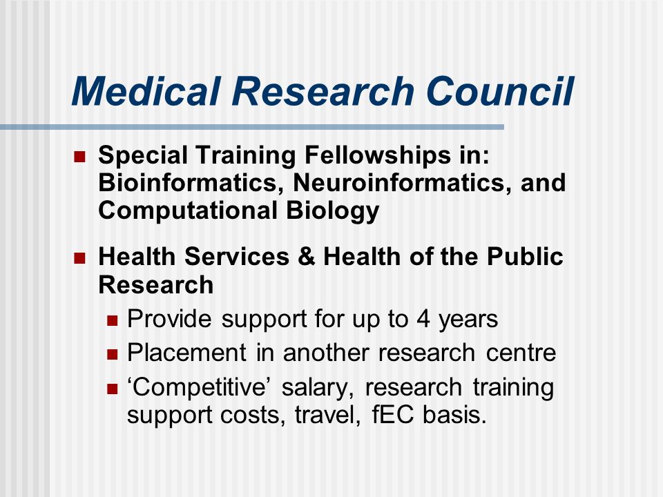 Medical Research Council Special Training Fellowships in: Bioinformatics, Neuroinformatics, and Computational Biology Health Services & Health of the Public Research Provide support for up to 4 years Placement in another research centre Competitive salary, research training support costs, travel, fEC basis.