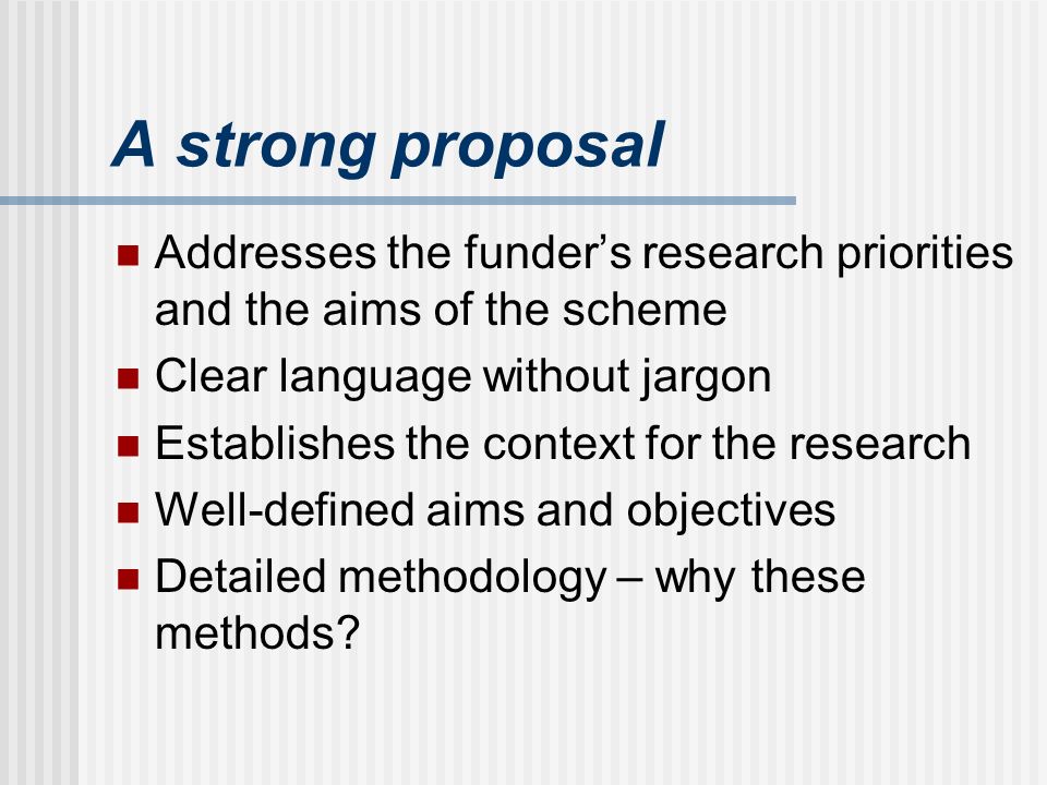 A strong proposal Addresses the funders research priorities and the aims of the scheme Clear language without jargon Establishes the context for the research Well-defined aims and objectives Detailed methodology – why these methods