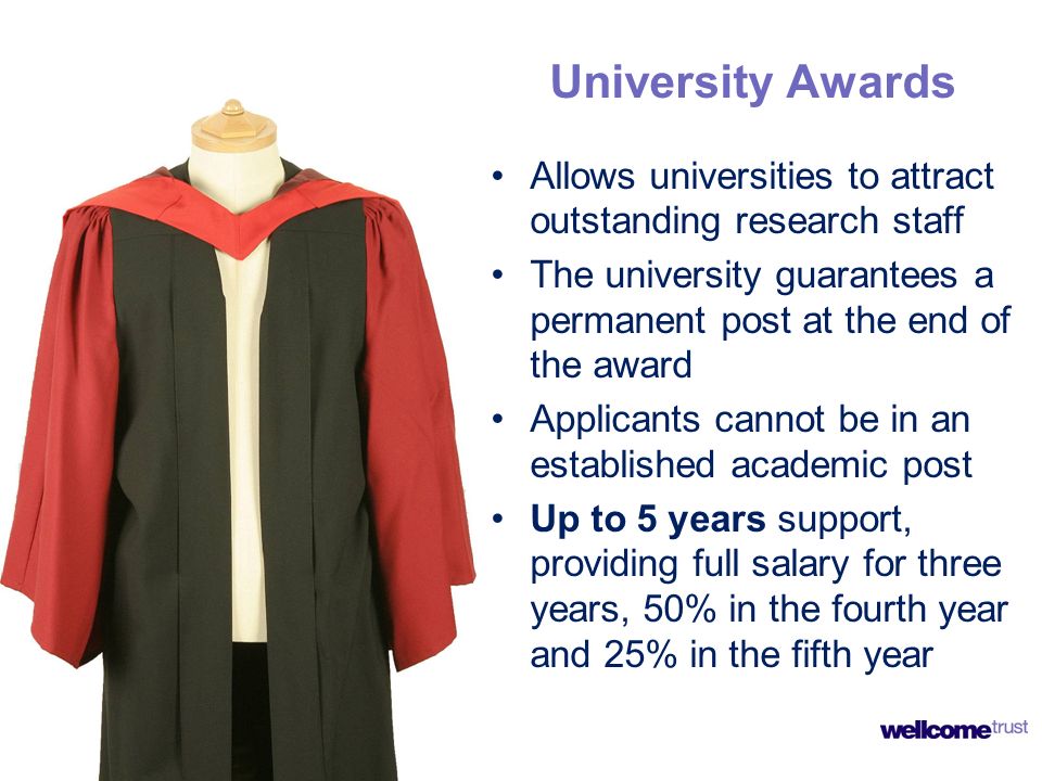 University Awards Allows universities to attract outstanding research staff The university guarantees a permanent post at the end of the award Applicants cannot be in an established academic post Up to 5 years support, providing full salary for three years, 50% in the fourth year and 25% in the fifth year