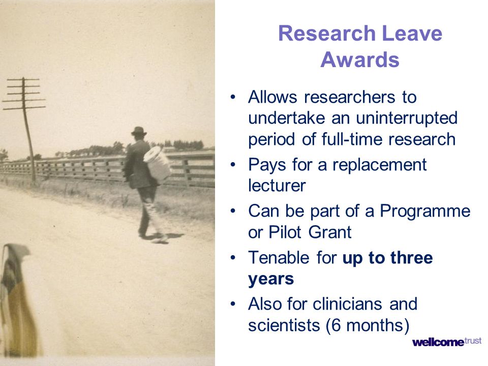 Research Leave Awards Allows researchers to undertake an uninterrupted period of full-time research Pays for a replacement lecturer Can be part of a Programme or Pilot Grant Tenable for up to three years Also for clinicians and scientists (6 months)