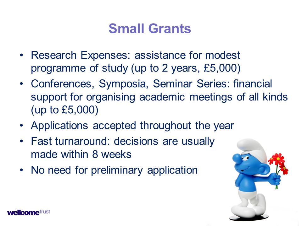 Research Expenses: assistance for modest programme of study (up to 2 years, £5,000) Conferences, Symposia, Seminar Series: financial support for organising academic meetings of all kinds (up to £5,000) Applications accepted throughout the year Fast turnaround: decisions are usually made within 8 weeks No need for preliminary application Small Grants