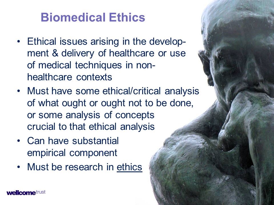 Ethical issues arising in the develop- ment & delivery of healthcare or use of medical techniques in non- healthcare contexts Must have some ethical/critical analysis of what ought or ought not to be done, or some analysis of concepts crucial to that ethical analysis Can have substantial empirical component Must be research in ethics Biomedical Ethics