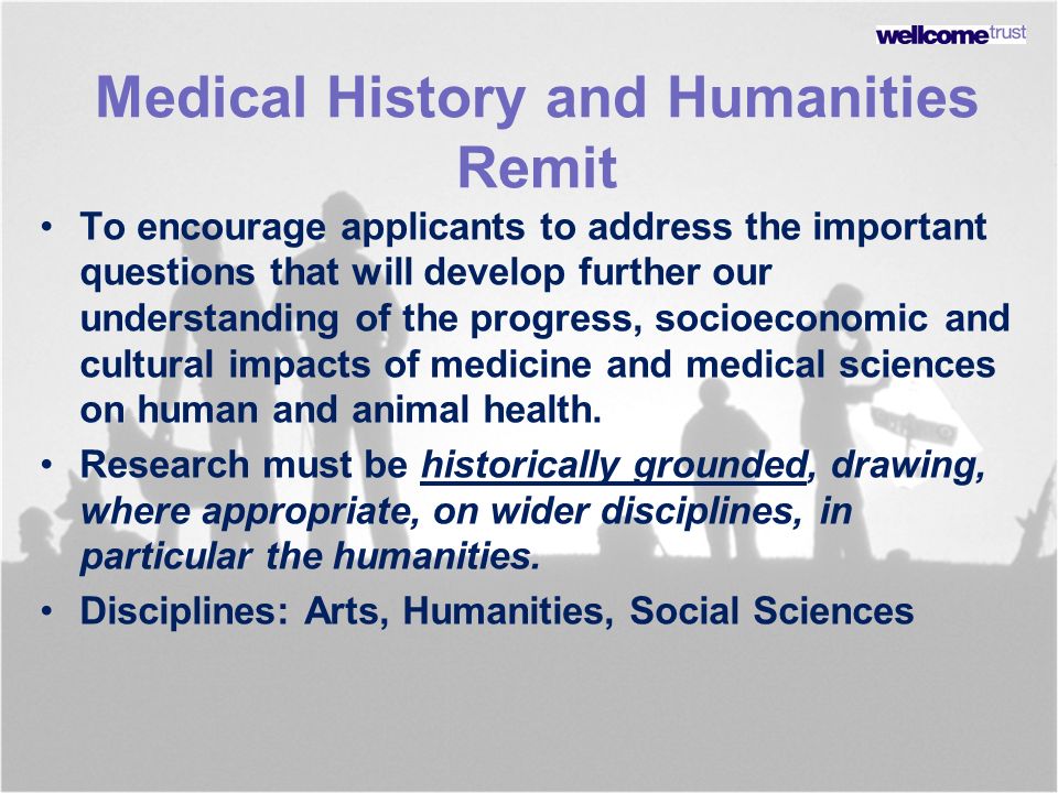 Medical History and Humanities Remit To encourage applicants to address the important questions that will develop further our understanding of the progress, socioeconomic and cultural impacts of medicine and medical sciences on human and animal health.