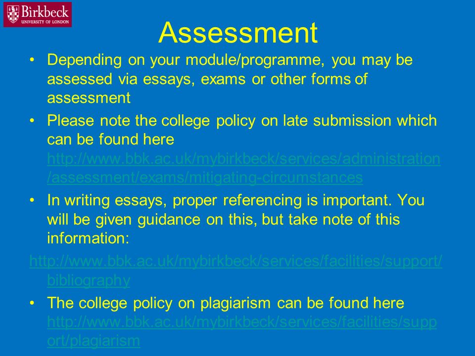 Assessment Depending on your module/programme, you may be assessed via essays, exams or other forms of assessment Please note the college policy on late submission which can be found here   /assessment/exams/mitigating-circumstances   /assessment/exams/mitigating-circumstances In writing essays, proper referencing is important.