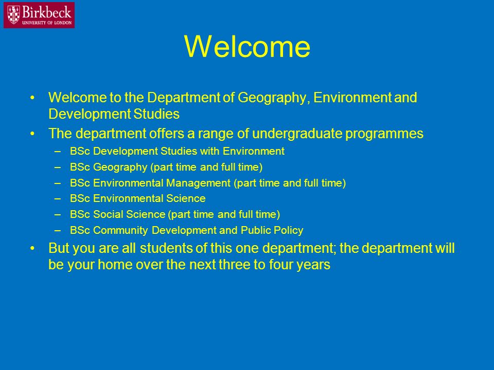 Welcome Welcome to the Department of Geography, Environment and Development Studies The department offers a range of undergraduate programmes –BSc Development Studies with Environment –BSc Geography (part time and full time) –BSc Environmental Management (part time and full time) –BSc Environmental Science –BSc Social Science (part time and full time) –BSc Community Development and Public Policy But you are all students of this one department; the department will be your home over the next three to four years