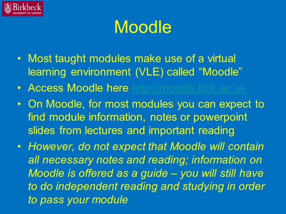 Moodle Most taught modules make use of a virtual learning environment (VLE) called Moodle Access Moodle here   On Moodle, for most modules you can expect to find module information, notes or powerpoint slides from lectures and important reading However, do not expect that Moodle will contain all necessary notes and reading; information on Moodle is offered as a guide – you will still have to do independent reading and studying in order to pass your module