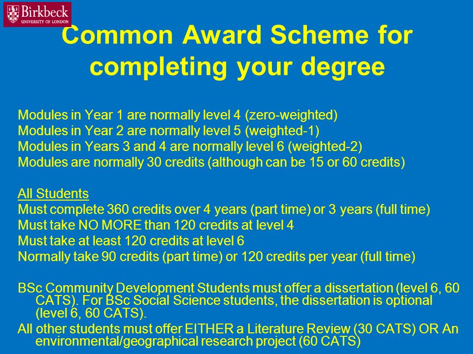 Common Award Scheme for completing your degree Modules in Year 1 are normally level 4 (zero-weighted) Modules in Year 2 are normally level 5 (weighted-1) Modules in Years 3 and 4 are normally level 6 (weighted-2) Modules are normally 30 credits (although can be 15 or 60 credits) All Students Must complete 360 credits over 4 years (part time) or 3 years (full time) Must take NO MORE than 120 credits at level 4 Must take at least 120 credits at level 6 Normally take 90 credits (part time) or 120 credits per year (full time) BSc Community Development Students must offer a dissertation (level 6, 60 CATS).
