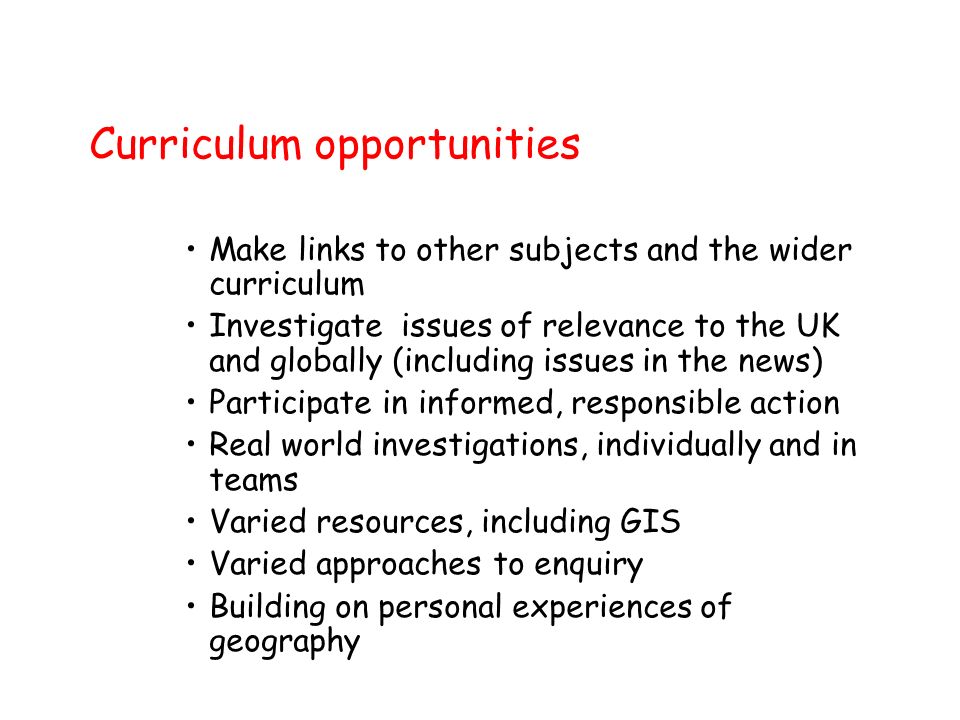 Curriculum opportunities Make links to other subjects and the wider curriculum Investigate issues of relevance to the UK and globally (including issues in the news) Participate in informed, responsible action Real world investigations, individually and in teams Varied resources, including GIS Varied approaches to enquiry Building on personal experiences of geography