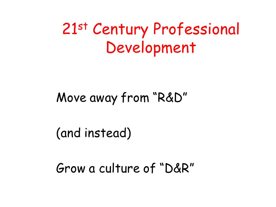 21 st Century Professional Development Move away from R&D (and instead) Grow a culture of D&R