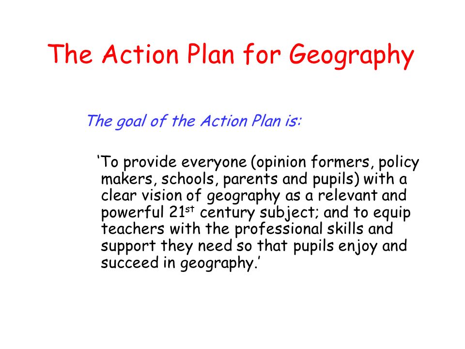 The Action Plan for Geography The goal of the Action Plan is: To provide everyone (opinion formers, policy makers, schools, parents and pupils) with a clear vision of geography as a relevant and powerful 21 st century subject; and to equip teachers with the professional skills and support they need so that pupils enjoy and succeed in geography.