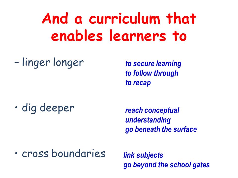 And a curriculum that enables learners to –linger longer dig deeper cross boundaries to secure learning to follow through to recap reach conceptual understanding go beneath the surface link subjects go beyond the school gates
