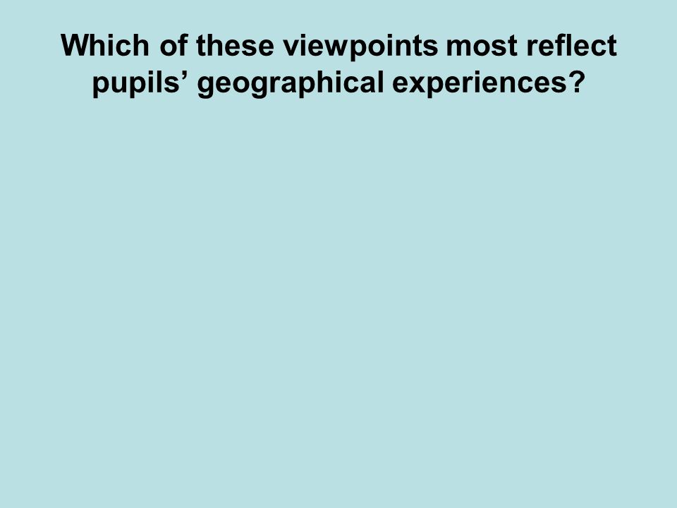 Which of these viewpoints most reflect pupils geographical experiences