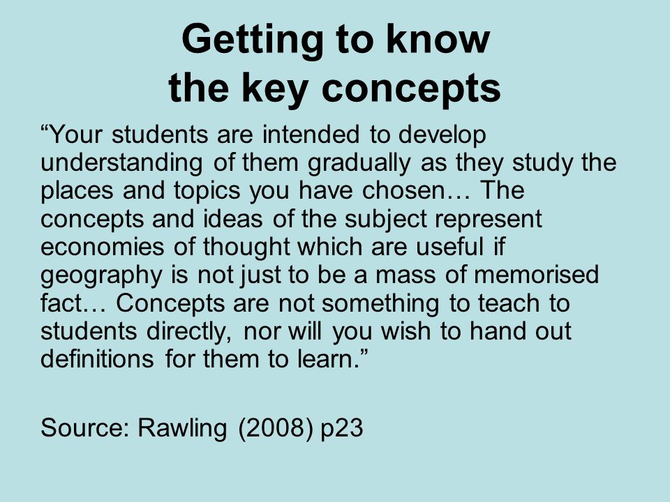 Getting to know the key concepts Your students are intended to develop understanding of them gradually as they study the places and topics you have chosen… The concepts and ideas of the subject represent economies of thought which are useful if geography is not just to be a mass of memorised fact… Concepts are not something to teach to students directly, nor will you wish to hand out definitions for them to learn.