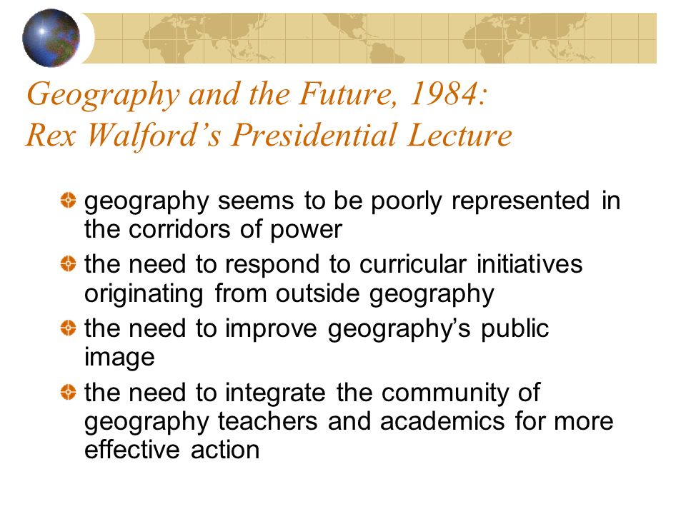 Geography and the Future, 1984: Rex Walfords Presidential Lecture geography seems to be poorly represented in the corridors of power the need to respond to curricular initiatives originating from outside geography the need to improve geographys public image the need to integrate the community of geography teachers and academics for more effective action