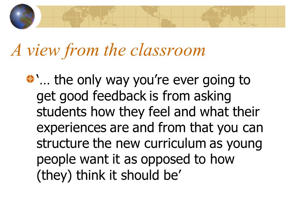 A view from the classroom … the only way youre ever going to get good feedback is from asking students how they feel and what their experiences are and from that you can structure the new curriculum as young people want it as opposed to how (they) think it should be