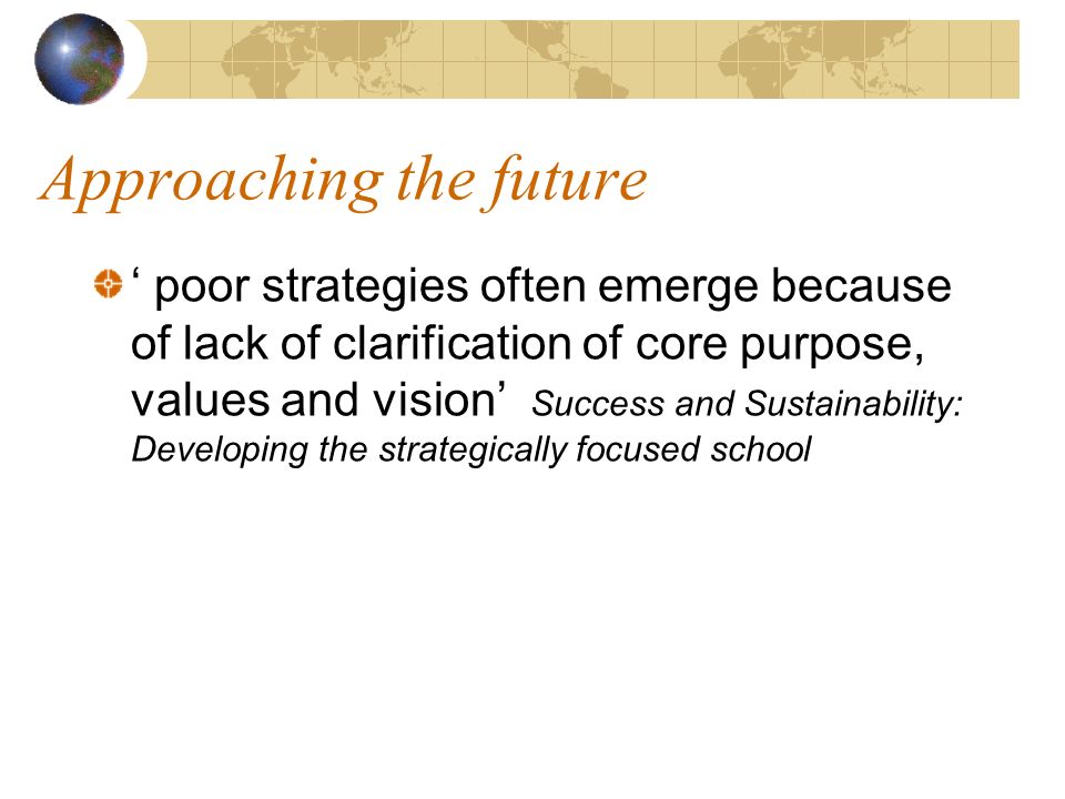 Approaching the future poor strategies often emerge because of lack of clarification of core purpose, values and vision Success and Sustainability: Developing the strategically focused school