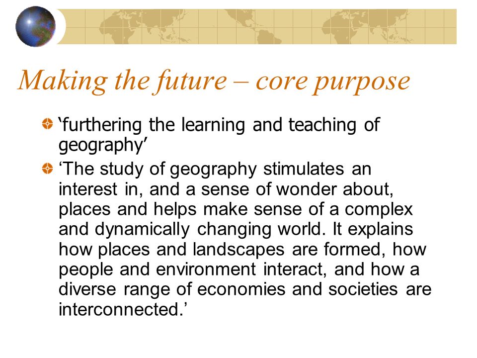 Making the future – core purpose furthering the learning and teaching of geography The study of geography stimulates an interest in, and a sense of wonder about, places and helps make sense of a complex and dynamically changing world.