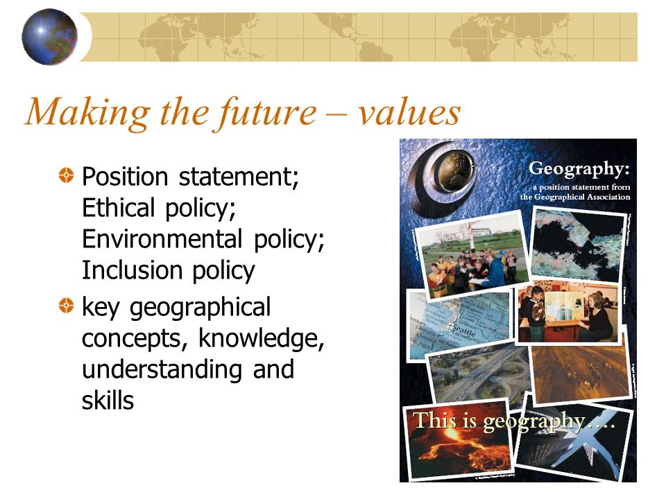 Making the future – values Position statement; Ethical policy; Environmental policy; Inclusion policy key geographical concepts, knowledge, understanding and skills