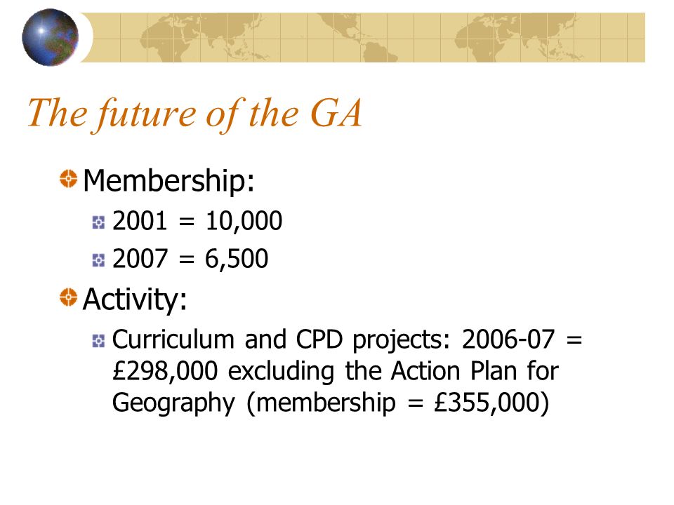 The future of the GA Membership: 2001 = 10, = 6,500 Activity: Curriculum and CPD projects: = £298,000 excluding the Action Plan for Geography (membership = £355,000)