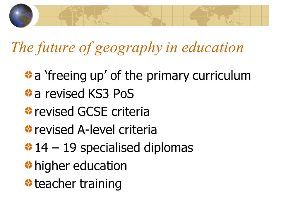 The future of geography in education a freeing up of the primary curriculum a revised KS3 PoS revised GCSE criteria revised A-level criteria 14 – 19 specialised diplomas higher education teacher training