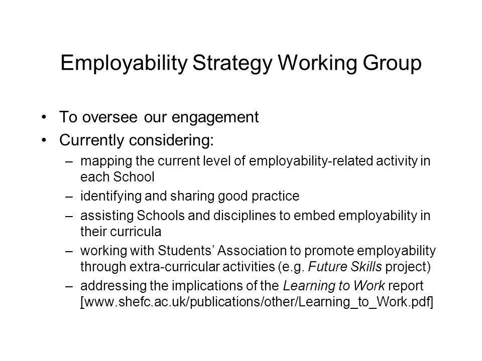 Employability Strategy Working Group To oversee our engagement Currently considering: –mapping the current level of employability-related activity in each School –identifying and sharing good practice –assisting Schools and disciplines to embed employability in their curricula –working with Students Association to promote employability through extra-curricular activities (e.g.