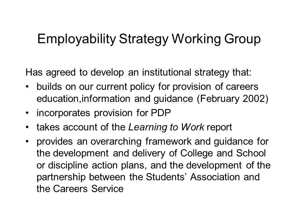 Employability Strategy Working Group Has agreed to develop an institutional strategy that: builds on our current policy for provision of careers education,information and guidance (February 2002) incorporates provision for PDP takes account of the Learning to Work report provides an overarching framework and guidance for the development and delivery of College and School or discipline action plans, and the development of the partnership between the Students Association and the Careers Service