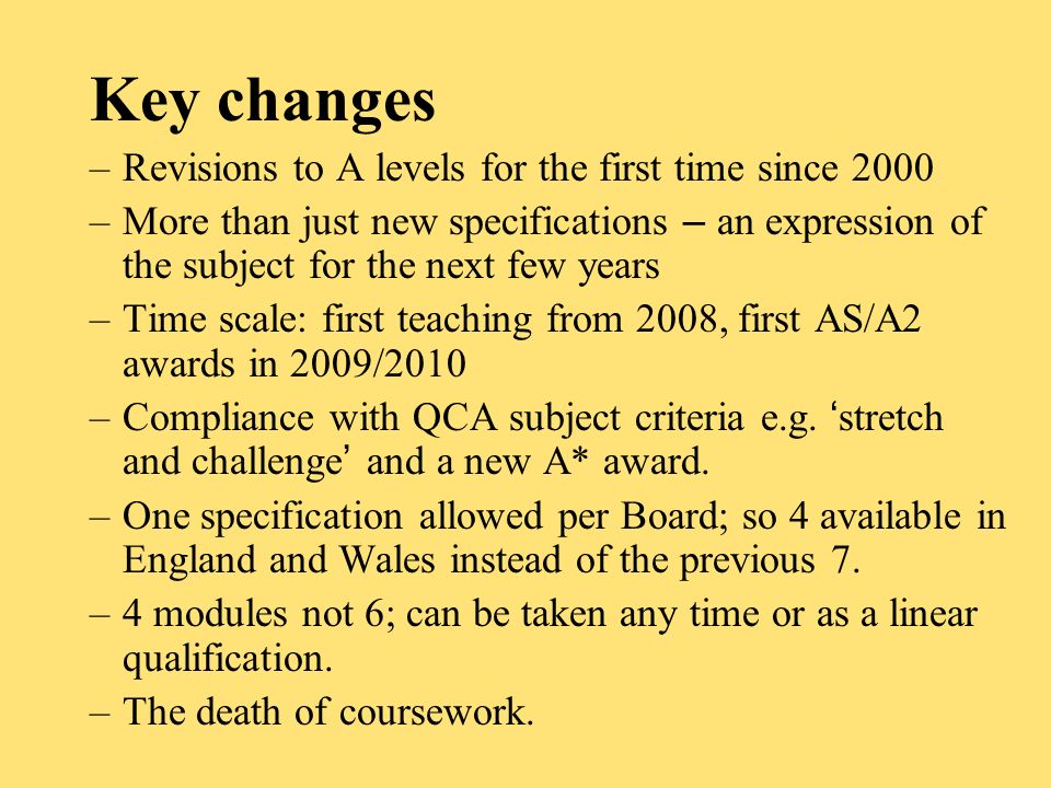 Key changes –Revisions to A levels for the first time since 2000 –More than just new specifications – an expression of the subject for the next few years –Time scale: first teaching from 2008, first AS/A2 awards in 2009/2010 –Compliance with QCA subject criteria e.g.