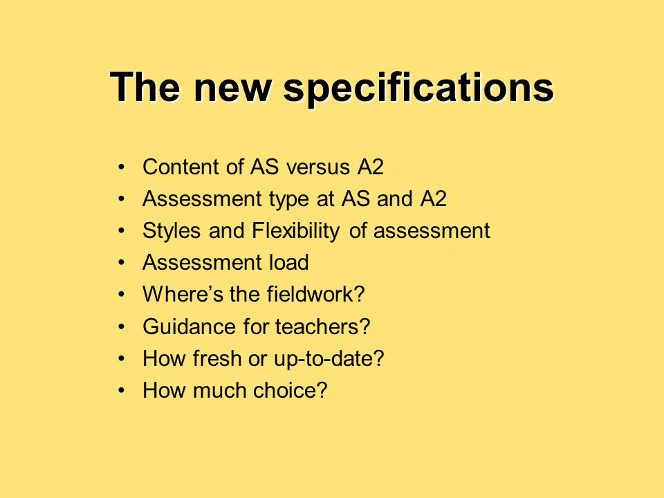 The new specifications Content of AS versus A2 Assessment type at AS and A2 Styles and Flexibility of assessment Assessment load Wheres the fieldwork.