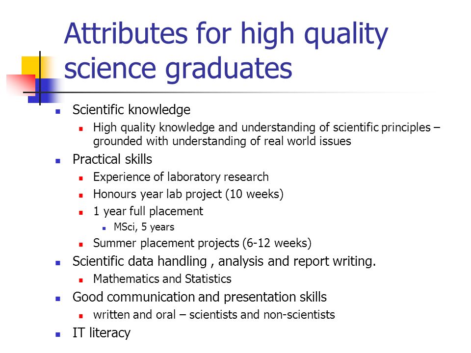 Attributes for high quality science graduates Scientific knowledge High quality knowledge and understanding of scientific principles – grounded with understanding of real world issues Practical skills Experience of laboratory research Honours year lab project (10 weeks) 1 year full placement MSci, 5 years Summer placement projects (6-12 weeks) Scientific data handling, analysis and report writing.