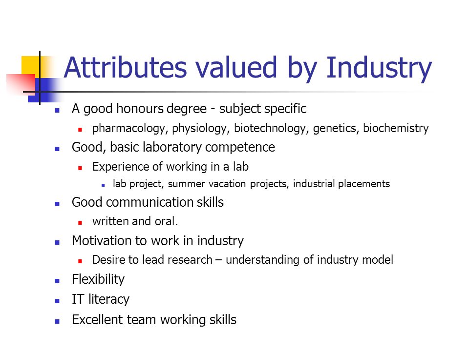 Attributes valued by Industry A good honours degree - subject specific pharmacology, physiology, biotechnology, genetics, biochemistry Good, basic laboratory competence Experience of working in a lab lab project, summer vacation projects, industrial placements Good communication skills written and oral.