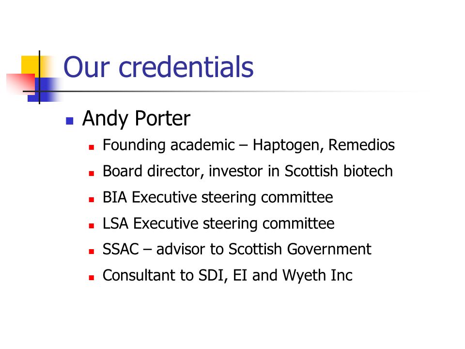 Our credentials Andy Porter Founding academic – Haptogen, Remedios Board director, investor in Scottish biotech BIA Executive steering committee LSA Executive steering committee SSAC – advisor to Scottish Government Consultant to SDI, EI and Wyeth Inc