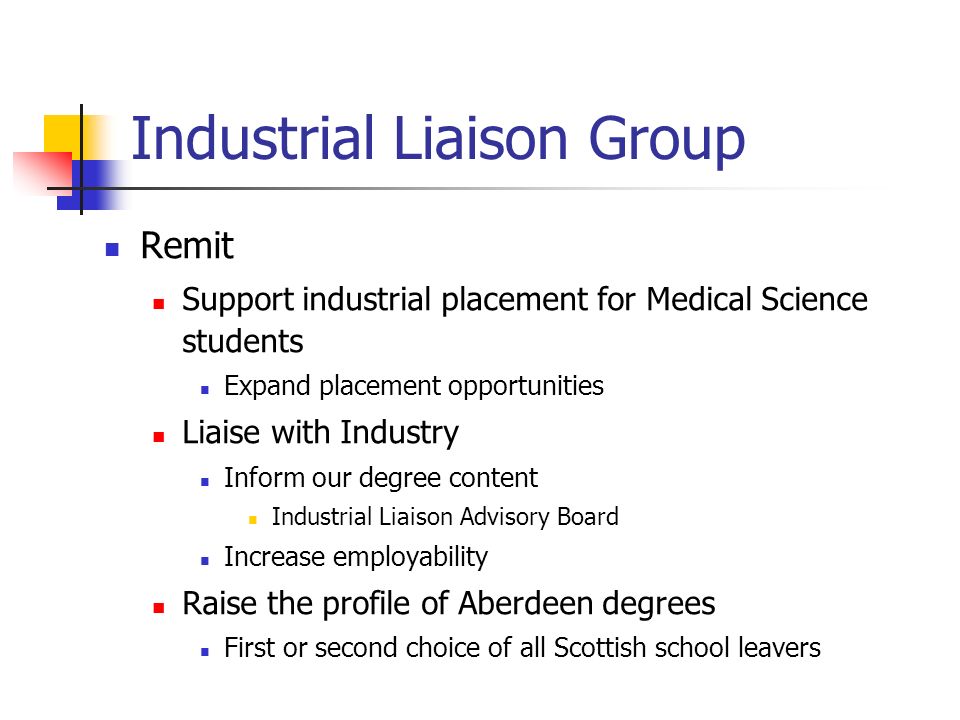 Industrial Liaison Group Remit Support industrial placement for Medical Science students Expand placement opportunities Liaise with Industry Inform our degree content Industrial Liaison Advisory Board Increase employability Raise the profile of Aberdeen degrees First or second choice of all Scottish school leavers