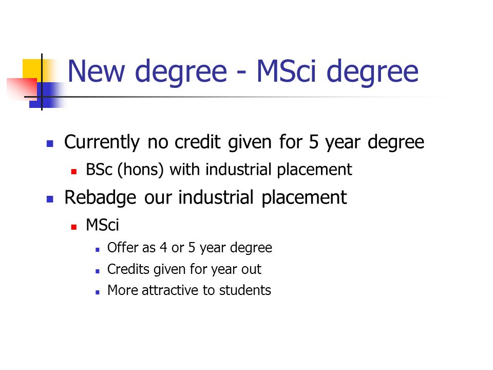 New degree - MSci degree Currently no credit given for 5 year degree BSc (hons) with industrial placement Rebadge our industrial placement MSci Offer as 4 or 5 year degree Credits given for year out More attractive to students