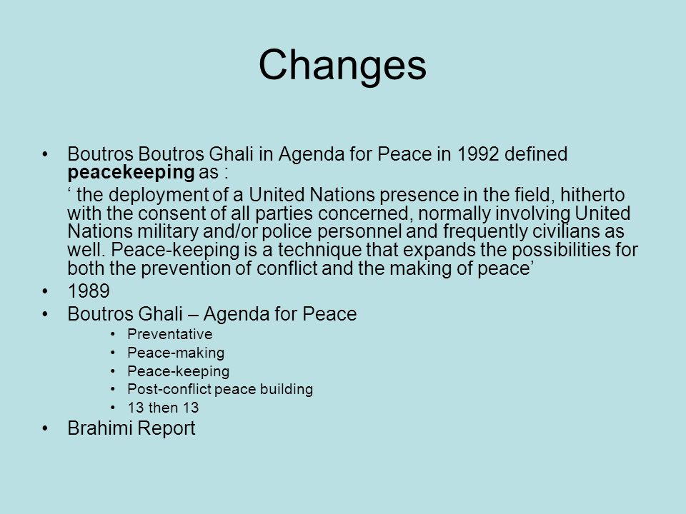 Changes Boutros Boutros Ghali in Agenda for Peace in 1992 defined peacekeeping as : the deployment of a United Nations presence in the field, hitherto with the consent of all parties concerned, normally involving United Nations military and/or police personnel and frequently civilians as well.