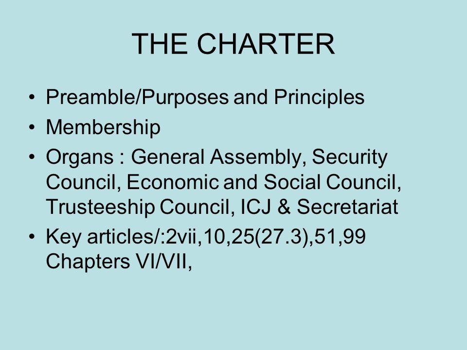THE CHARTER Preamble/Purposes and Principles Membership Organs : General Assembly, Security Council, Economic and Social Council, Trusteeship Council, ICJ & Secretariat Key articles/:2vii,10,25(27.3),51,99 Chapters VI/VII,