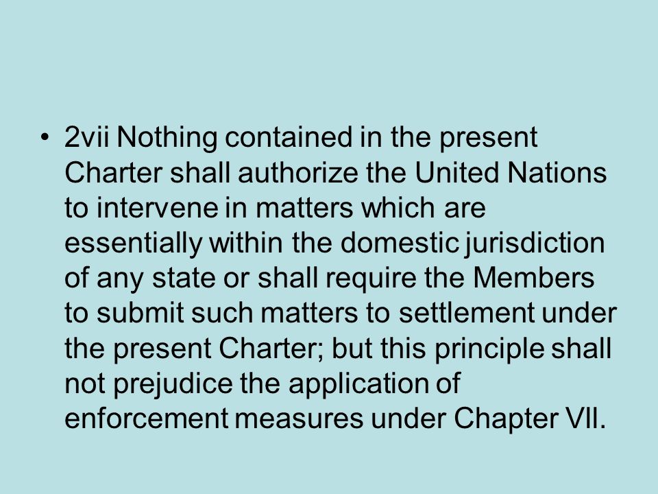 2vii Nothing contained in the present Charter shall authorize the United Nations to intervene in matters which are essentially within the domestic jurisdiction of any state or shall require the Members to submit such matters to settlement under the present Charter; but this principle shall not prejudice the application of enforcement measures under Chapter Vll.