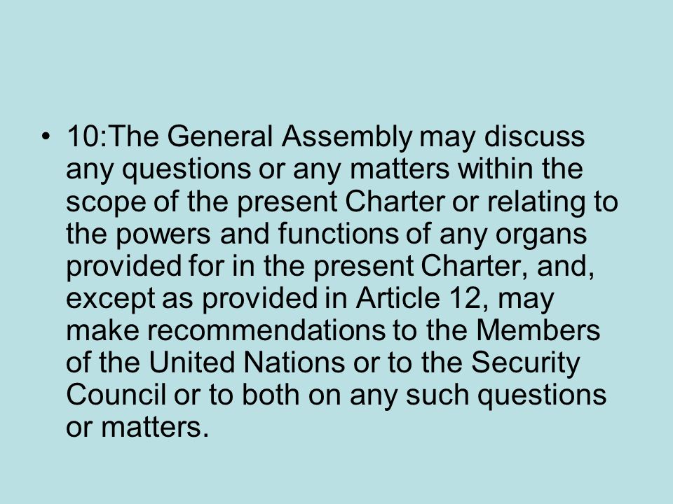 10:The General Assembly may discuss any questions or any matters within the scope of the present Charter or relating to the powers and functions of any organs provided for in the present Charter, and, except as provided in Article 12, may make recommendations to the Members of the United Nations or to the Security Council or to both on any such questions or matters.