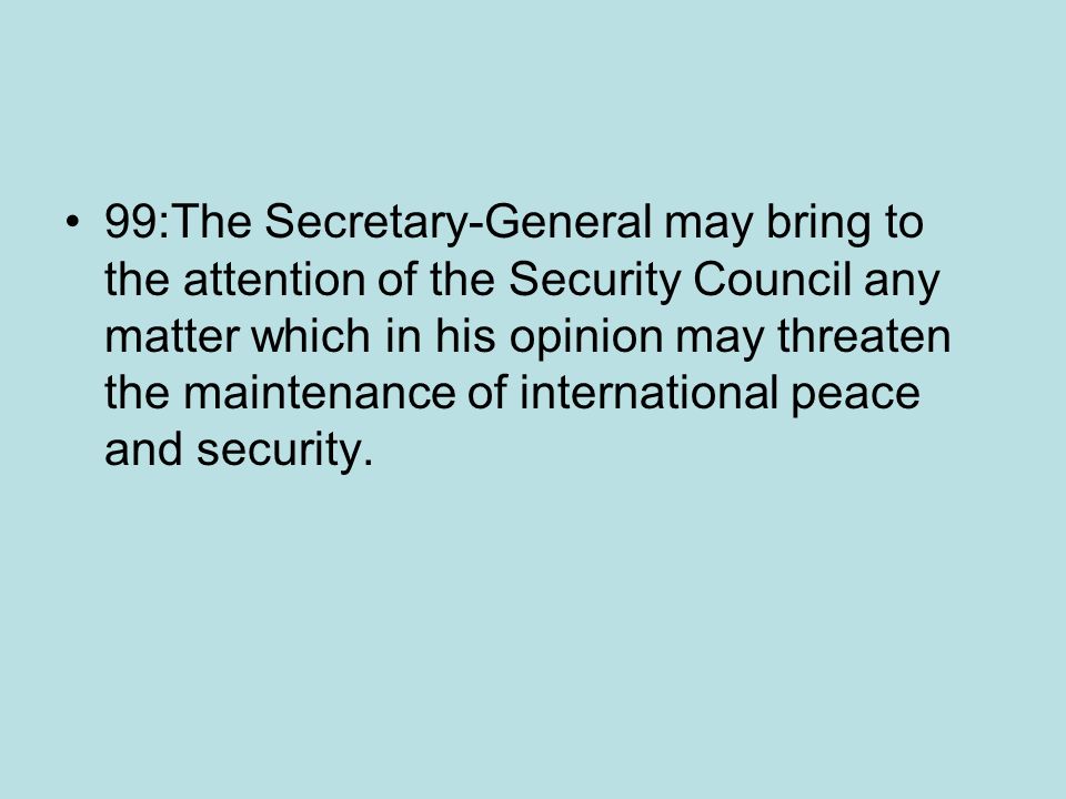 99:The Secretary-General may bring to the attention of the Security Council any matter which in his opinion may threaten the maintenance of international peace and security.