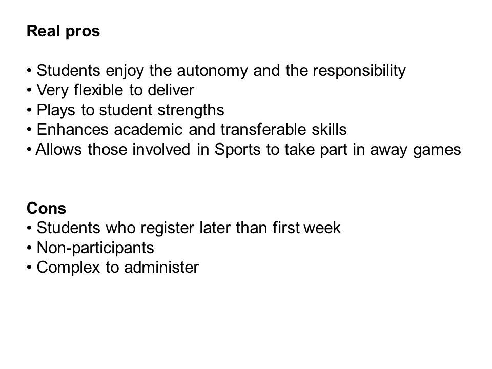 Real pros Students enjoy the autonomy and the responsibility Very flexible to deliver Plays to student strengths Enhances academic and transferable skills Allows those involved in Sports to take part in away games Cons Students who register later than first week Non-participants Complex to administer