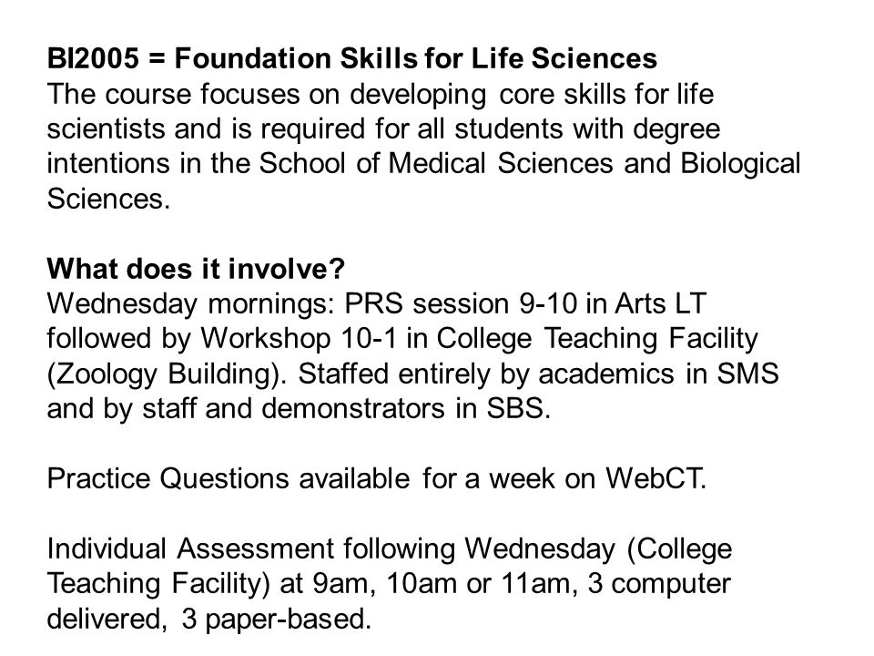 BI2005 = Foundation Skills for Life Sciences The course focuses on developing core skills for life scientists and is required for all students with degree intentions in the School of Medical Sciences and Biological Sciences.