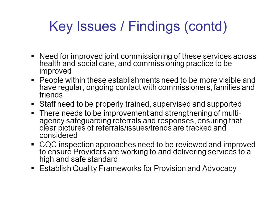Key Issues / Findings (contd) Need for improved joint commissioning of these services across health and social care, and commissioning practice to be improved People within these establishments need to be more visible and have regular, ongoing contact with commissioners, families and friends Staff need to be properly trained, supervised and supported There needs to be improvement and strengthening of multi- agency safeguarding referrals and responses, ensuring that clear pictures of referrals/issues/trends are tracked and considered CQC inspection approaches need to be reviewed and improved to ensure Providers are working to and delivering services to a high and safe standard Establish Quality Frameworks for Provision and Advocacy