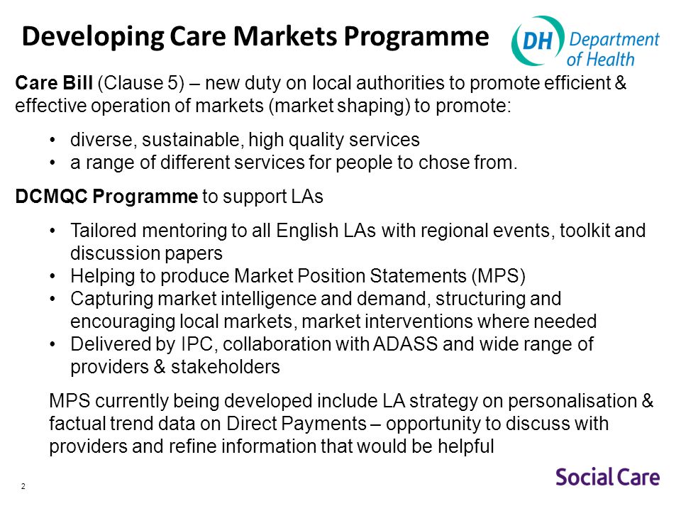2 Developing Care Markets Programme Care Bill (Clause 5) – new duty on local authorities to promote efficient & effective operation of markets (market shaping) to promote: diverse, sustainable, high quality services a range of different services for people to chose from.