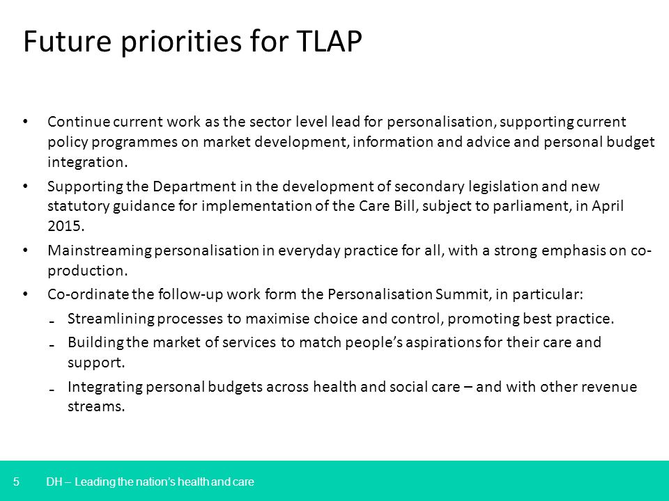 5 DH – Leading the nations health and care Future priorities for TLAP Continue current work as the sector level lead for personalisation, supporting current policy programmes on market development, information and advice and personal budget integration.