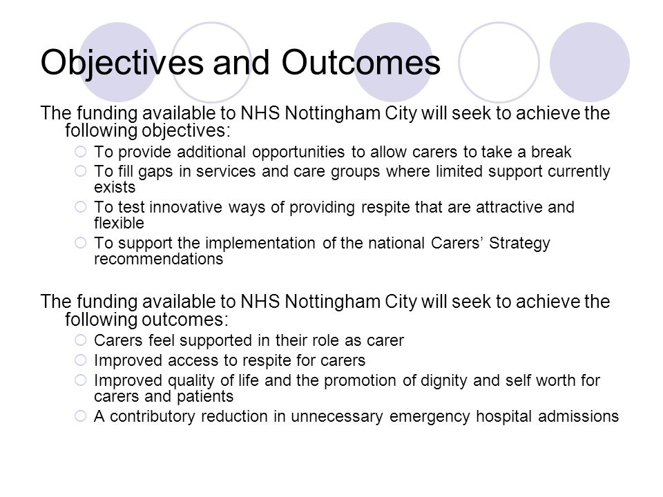 Objectives and Outcomes The funding available to NHS Nottingham City will seek to achieve the following objectives: To provide additional opportunities to allow carers to take a break To fill gaps in services and care groups where limited support currently exists To test innovative ways of providing respite that are attractive and flexible To support the implementation of the national Carers Strategy recommendations The funding available to NHS Nottingham City will seek to achieve the following outcomes: Carers feel supported in their role as carer Improved access to respite for carers Improved quality of life and the promotion of dignity and self worth for carers and patients A contributory reduction in unnecessary emergency hospital admissions