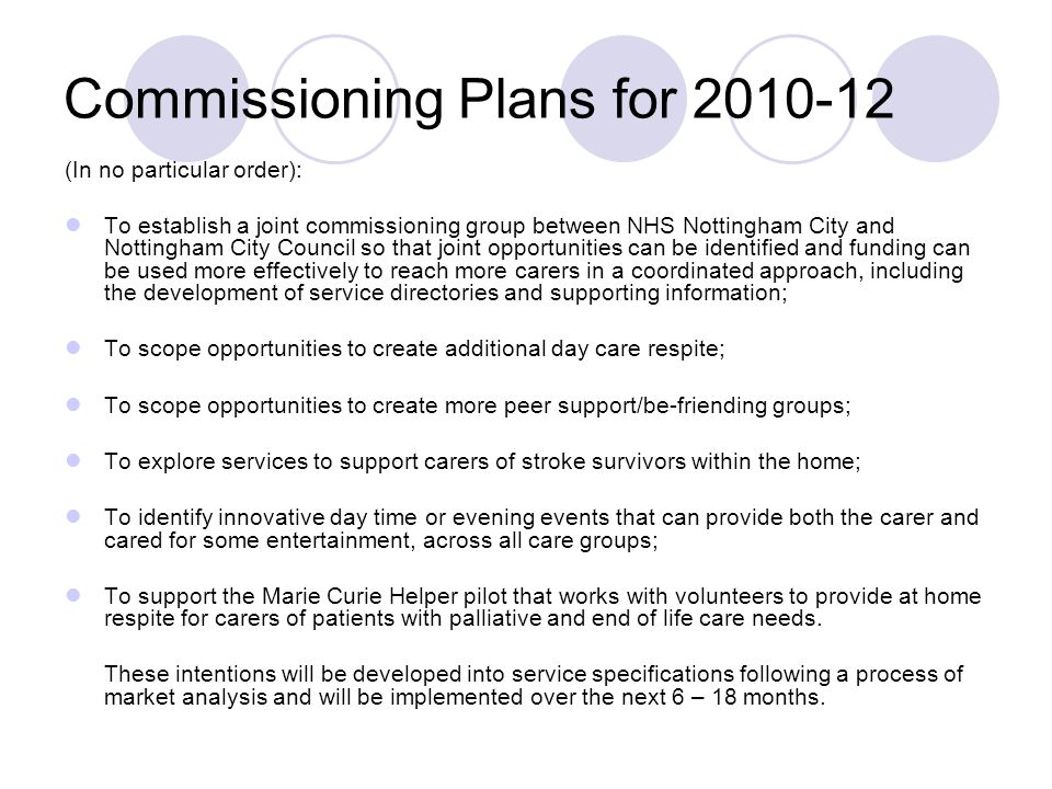 Commissioning Plans for (In no particular order): To establish a joint commissioning group between NHS Nottingham City and Nottingham City Council so that joint opportunities can be identified and funding can be used more effectively to reach more carers in a coordinated approach, including the development of service directories and supporting information; To scope opportunities to create additional day care respite; To scope opportunities to create more peer support/be-friending groups; To explore services to support carers of stroke survivors within the home; To identify innovative day time or evening events that can provide both the carer and cared for some entertainment, across all care groups; To support the Marie Curie Helper pilot that works with volunteers to provide at home respite for carers of patients with palliative and end of life care needs.