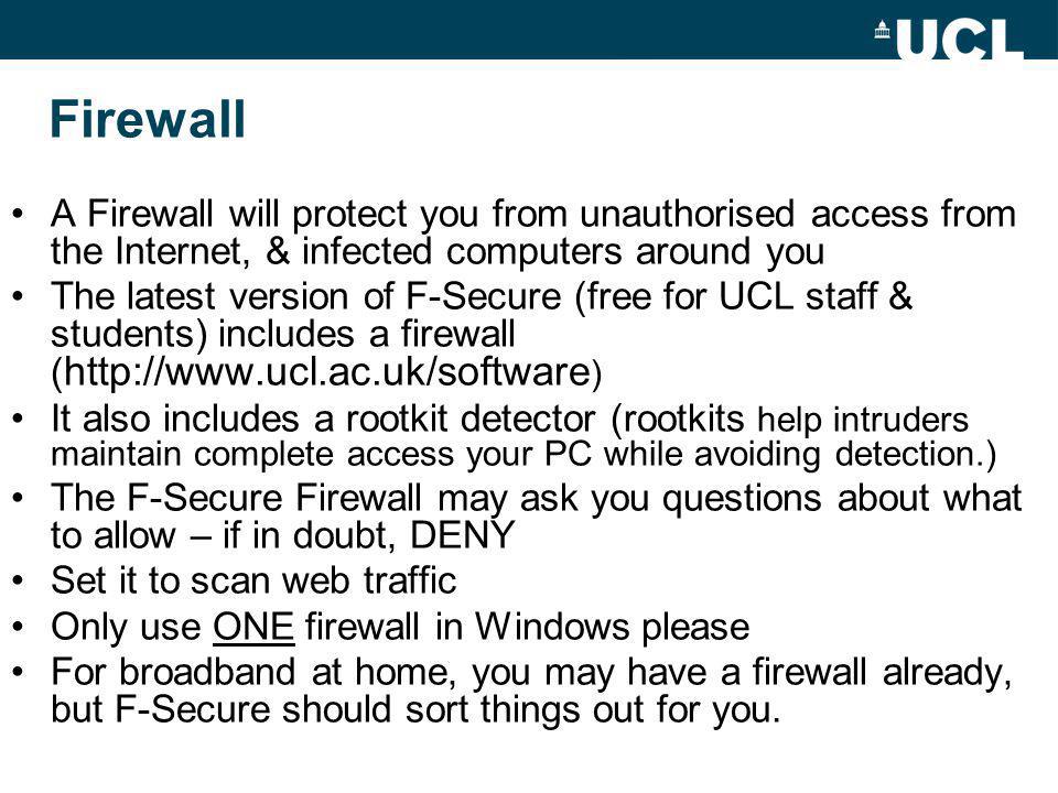 Firewall A Firewall will protect you from unauthorised access from the Internet, & infected computers around you The latest version of F-Secure (free for UCL staff & students) includes a firewall (   ) It also includes a rootkit detector (rootkits help intruders maintain complete access your PC while avoiding detection.) The F-Secure Firewall may ask you questions about what to allow – if in doubt, DENY Set it to scan web traffic Only use ONE firewall in Windows please For broadband at home, you may have a firewall already, but F-Secure should sort things out for you.