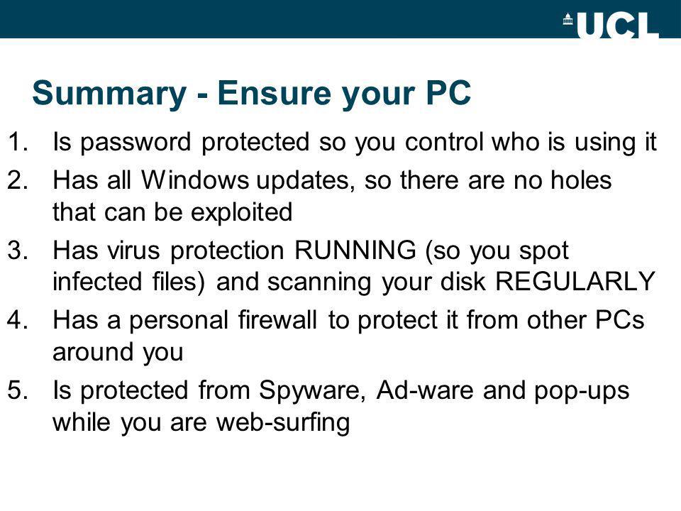 Summary - Ensure your PC 1.Is password protected so you control who is using it 2.Has all Windows updates, so there are no holes that can be exploited 3.Has virus protection RUNNING (so you spot infected files) and scanning your disk REGULARLY 4.Has a personal firewall to protect it from other PCs around you 5.Is protected from Spyware, Ad-ware and pop-ups while you are web-surfing